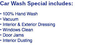 Car Wash Special includes: • 100% Hand Wash • Vacuum • Interior & Exterior Dressing • Windows Clean • Door Jams • Interior Dusting