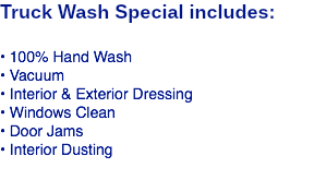 Truck Wash Special includes: • 100% Hand Wash • Vacuum • Interior & Exterior Dressing • Windows Clean • Door Jams • Interior Dusting