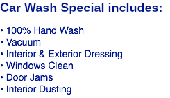 Car Wash Special includes: • 100% Hand Wash • Vacuum • Interior & Exterior Dressing • Windows Clean • Door Jams • Interior Dusting