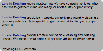 Loredo Detailing knows most company's have company vehicles, who has time to get them clean and ready for another day of productivity. Loredo Detailing specialize in weekly, biweekly and monthly cleaning of company vehicles. Have special programs and pricing for your company vehicles. Loredo Detailing provides mobile fleet vehicle washing and detailing service. We come to your place and get your vehicle ready for service! Providing FREE estimate.