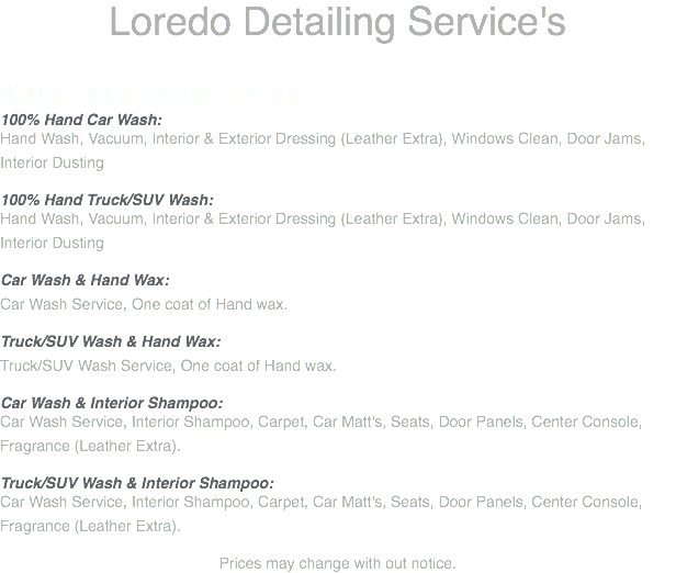 Loredo Detailing Service's 100% Hand Wash Service 100% Hand Car Wash: Hand Wash, Vacuum, Interior & Exterior Dressing (Leather Extra), Windows Clean, Door Jams, Interior Dusting $30 100% Hand Truck/SUV Wash: Hand Wash, Vacuum, Interior & Exterior Dressing (Leather Extra), Windows Clean, Door Jams, Interior Dusting $40 Car Wash & Hand Wax: Car Wash Service, One coat of Hand wax. $80 Truck/SUV Wash & Hand Wax: Truck/SUV Wash Service, One coat of Hand wax. $100 Car Wash & Interior Shampoo: Car Wash Service, Interior Shampoo, Carpet, Car Matt's, Seats, Door Panels, Center Console, Fragrance (Leather Extra). $80 Truck/SUV Wash & Interior Shampoo: Car Wash Service, Interior Shampoo, Carpet, Car Matt's, Seats, Door Panels, Center Console, Fragrance (Leather Extra). $100 Prices may change with out notice.